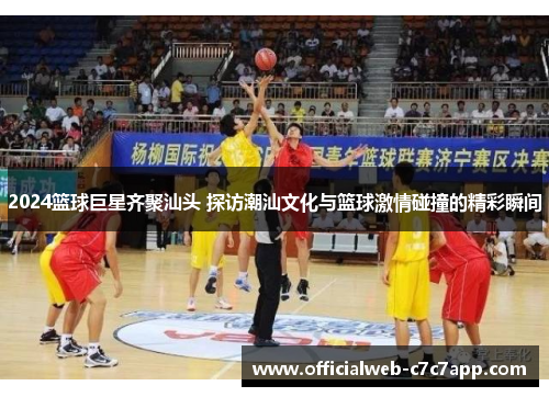 2024篮球巨星齐聚汕头 探访潮汕文化与篮球激情碰撞的精彩瞬间 2024篮球巨星齐聚汕头 探访潮汕文化与篮球激情碰撞的精彩瞬间