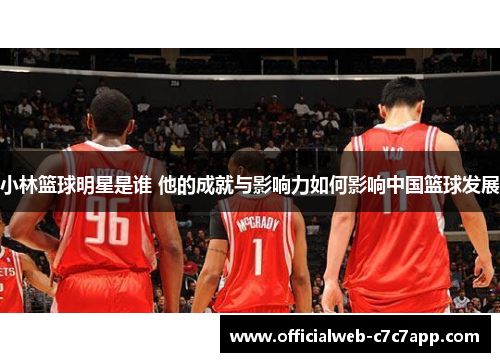 小林篮球明星是谁 他的成就与影响力如何影响中国篮球发展