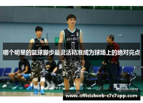 哪个明星的篮球脚步最灵活精准成为球场上的绝对亮点